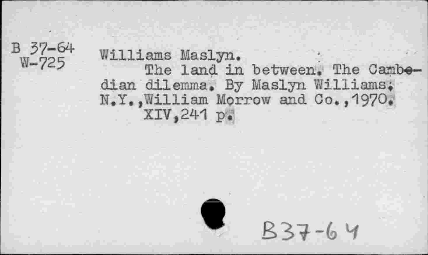 ﻿B 57-64
W-725
Williams Maslyn.
The land in between. The Cambe-dian dilemma. By Maslyn Williams; N.Y,,William Morrow and Co., '1970*
XIV,241 p.
B>3?~(d 4